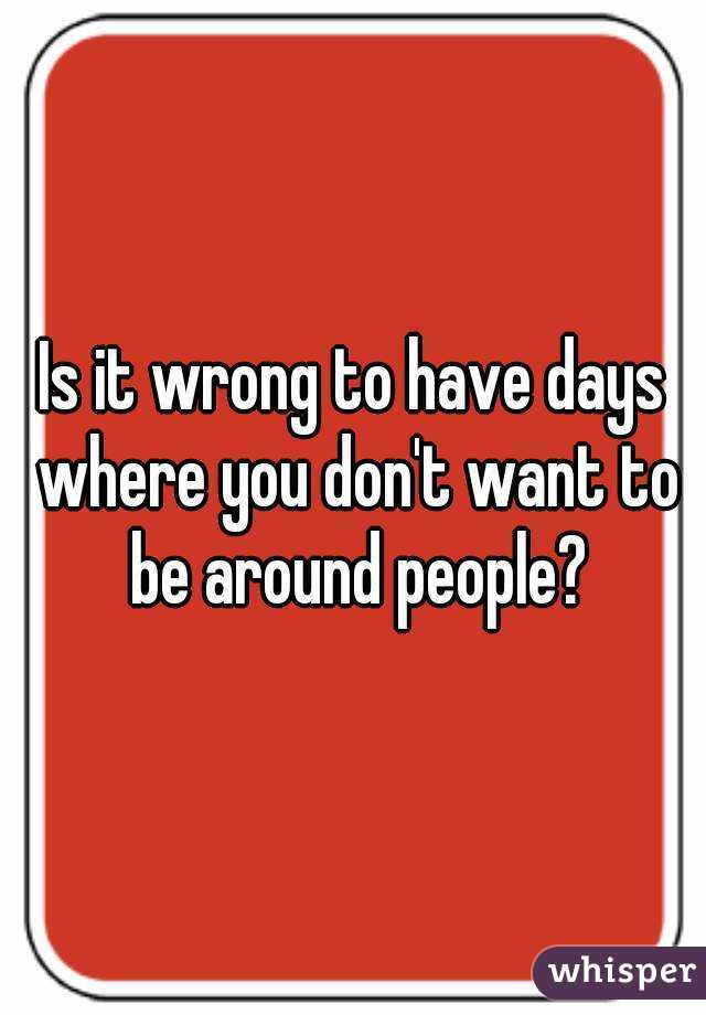 Is it wrong to have days where you don't want to be around people?