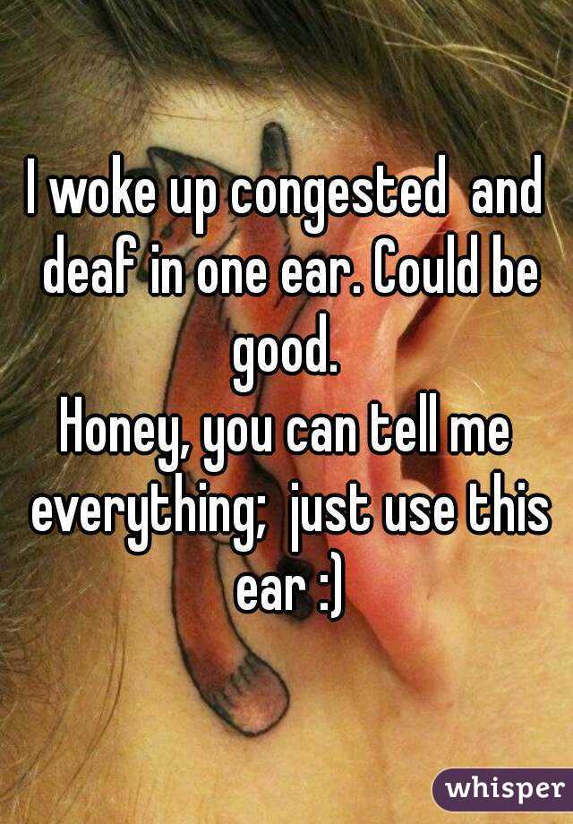 I woke up congested  and deaf in one ear. Could be good. 
Honey, you can tell me everything;  just use this ear :)