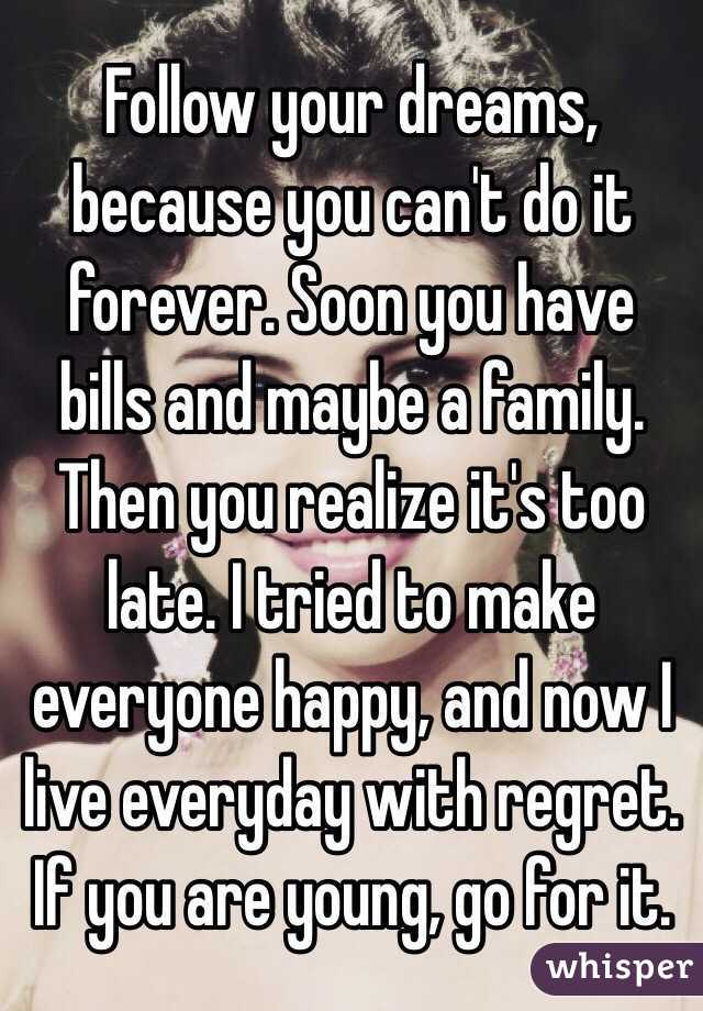 Follow your dreams, because you can't do it forever. Soon you have bills and maybe a family. Then you realize it's too late. I tried to make everyone happy, and now I live everyday with regret. If you are young, go for it.