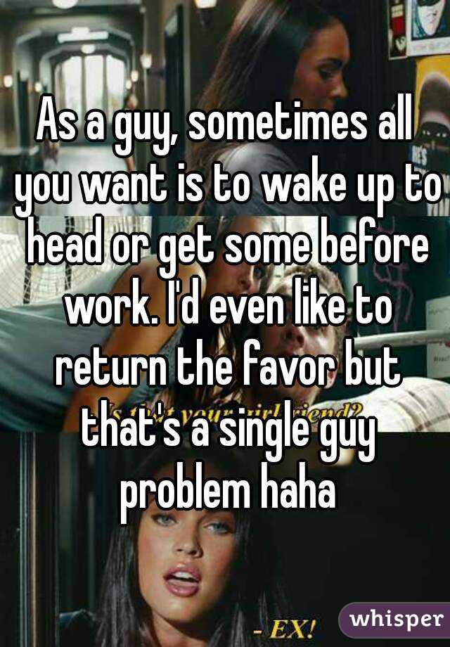 As a guy, sometimes all you want is to wake up to head or get some before work. I'd even like to return the favor but that's a single guy problem haha