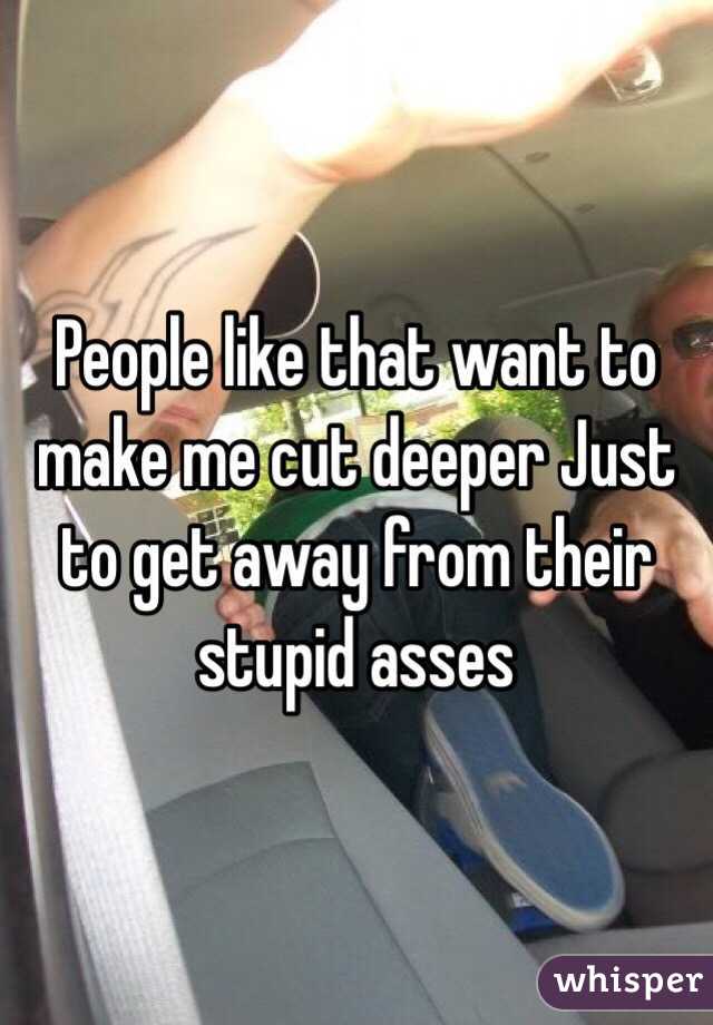 People like that want to make me cut deeper Just to get away from their stupid asses 