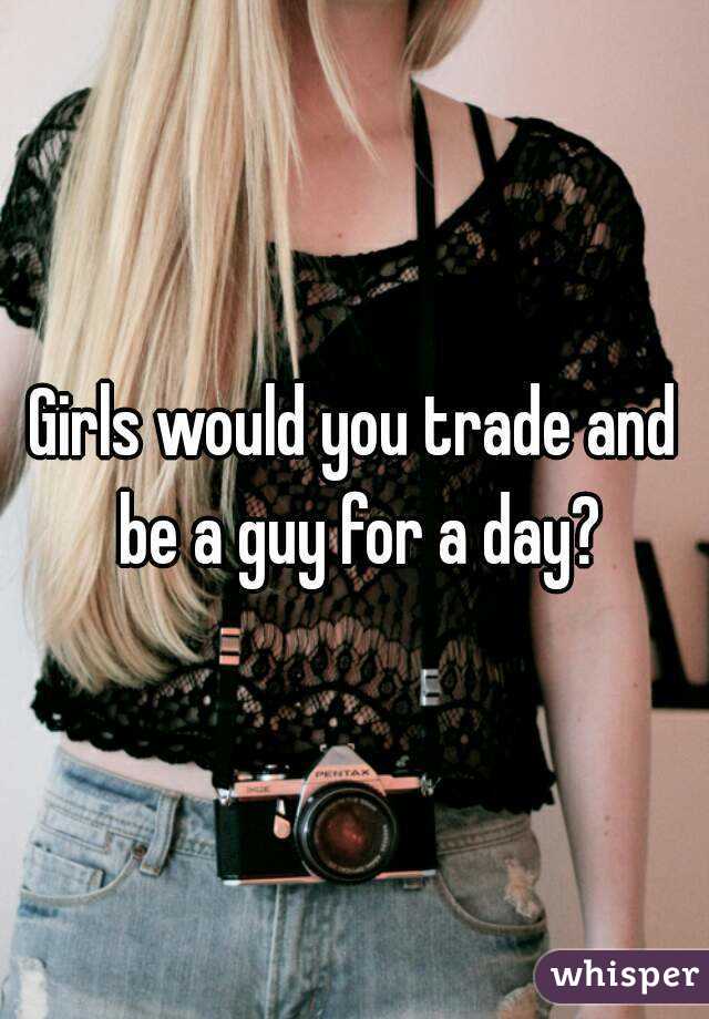 Girls would you trade and be a guy for a day?