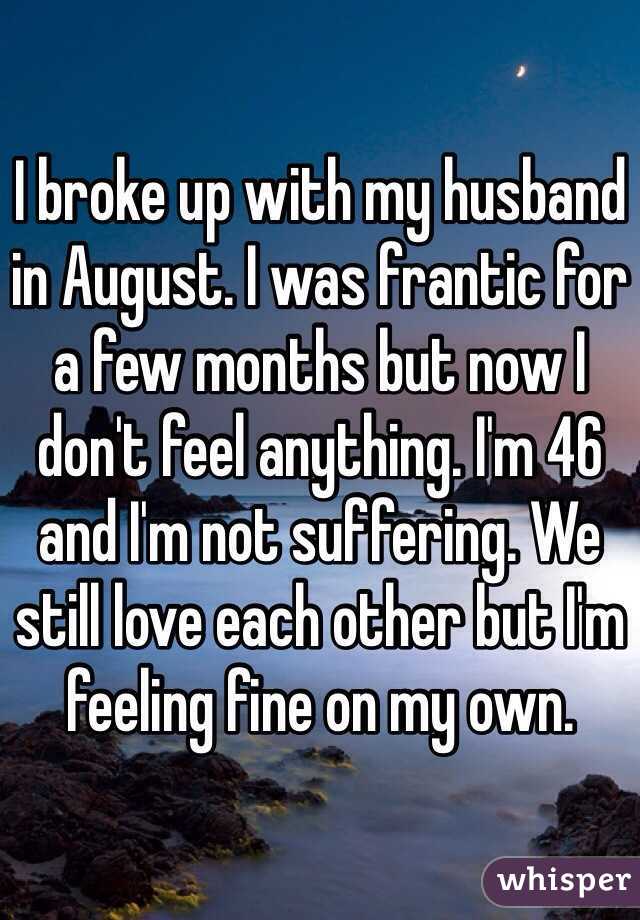 I broke up with my husband in August. I was frantic for a few months but now I don't feel anything. I'm 46 and I'm not suffering. We still love each other but I'm feeling fine on my own. 