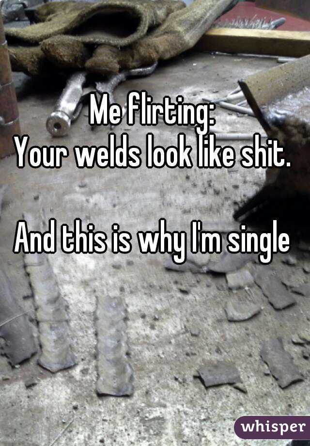 Me flirting: 
Your welds look like shit. 

And this is why I'm single 