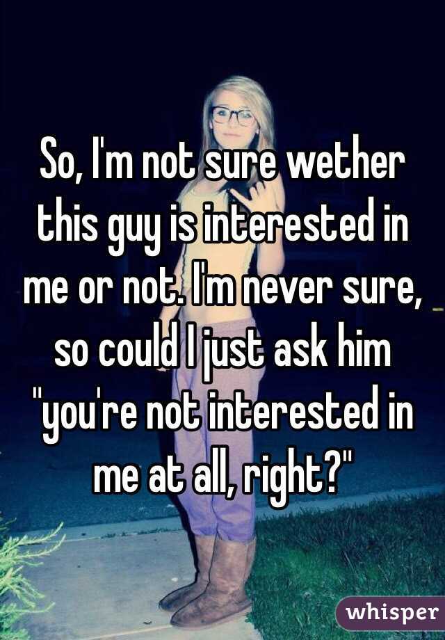 So, I'm not sure wether this guy is interested in me or not. I'm never sure, so could I just ask him "you're not interested in me at all, right?"