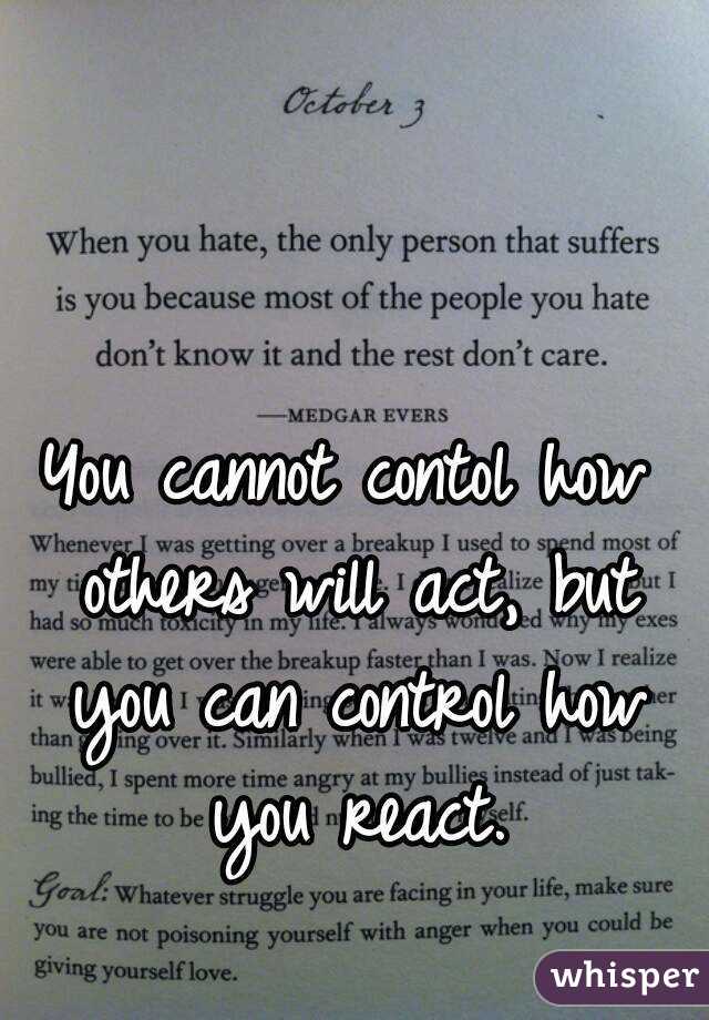 You cannot contol how others will act, but you can control how you react.