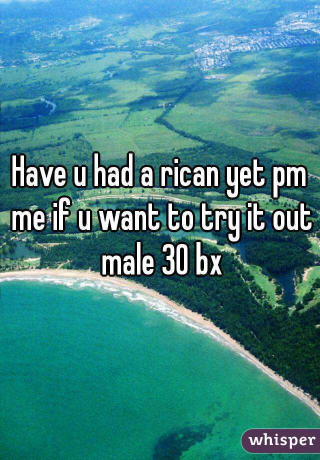 Have u had a rican yet pm me if u want to try it out male 30 bx