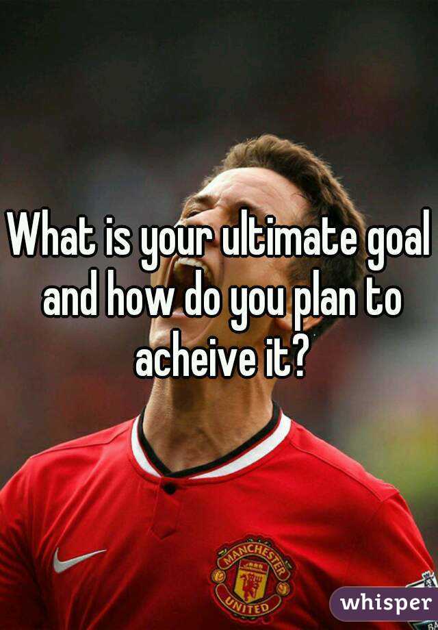 What is your ultimate goal and how do you plan to acheive it?