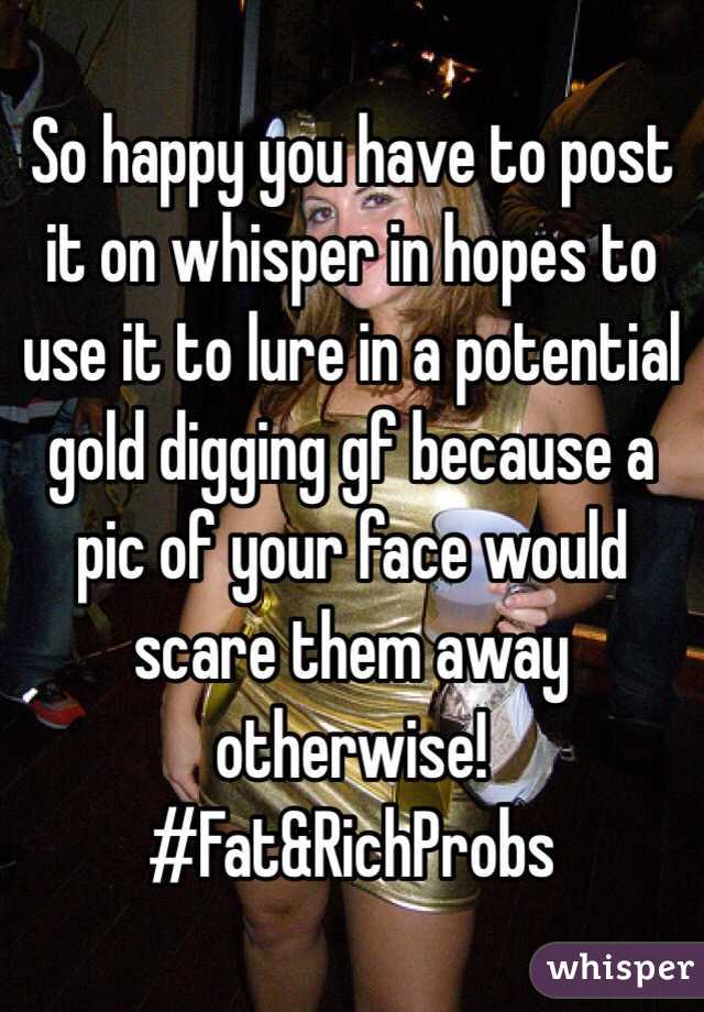 So happy you have to post it on whisper in hopes to use it to lure in a potential gold digging gf because a pic of your face would scare them away otherwise! 
#Fat&RichProbs