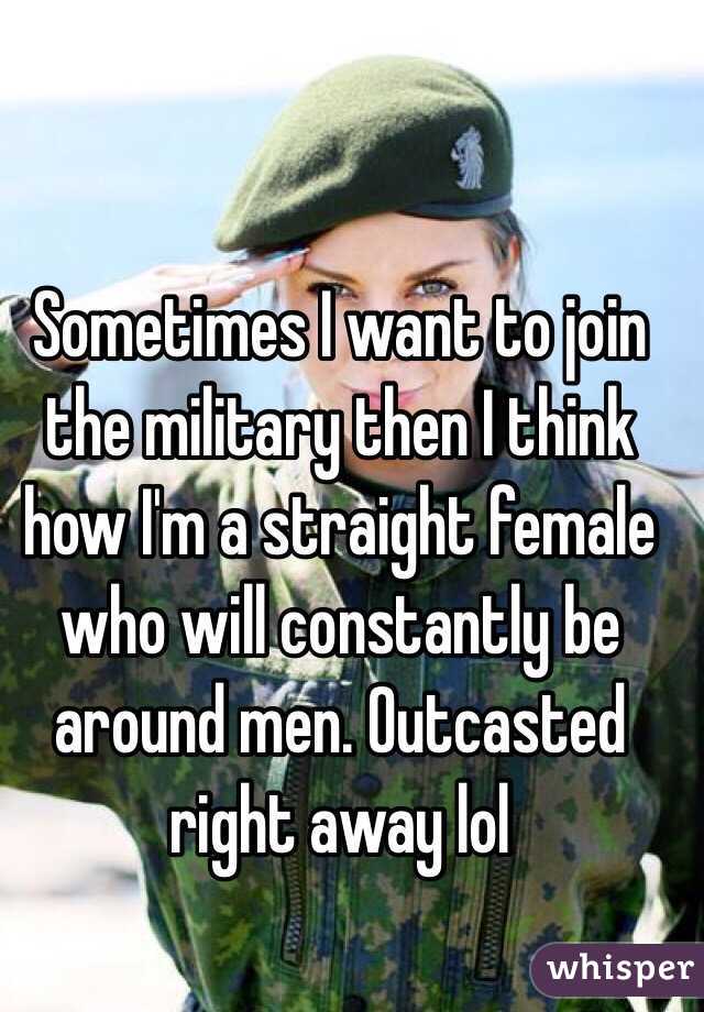 Sometimes I want to join the military then I think how I'm a straight female who will constantly be around men. Outcasted right away lol 
