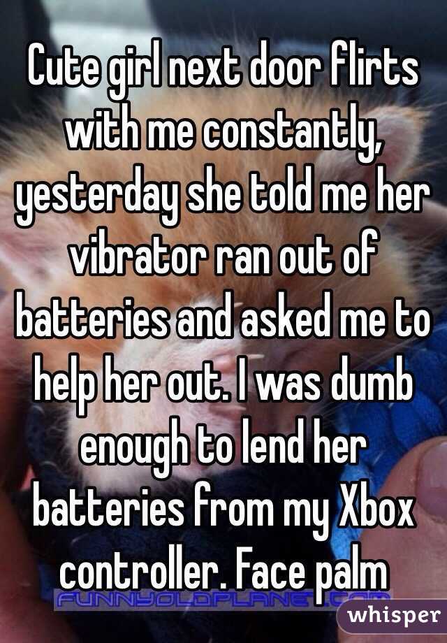 Cute girl next door flirts with me constantly, yesterday she told me her vibrator ran out of batteries and asked me to help her out. I was dumb enough to lend her batteries from my Xbox controller. Face palm