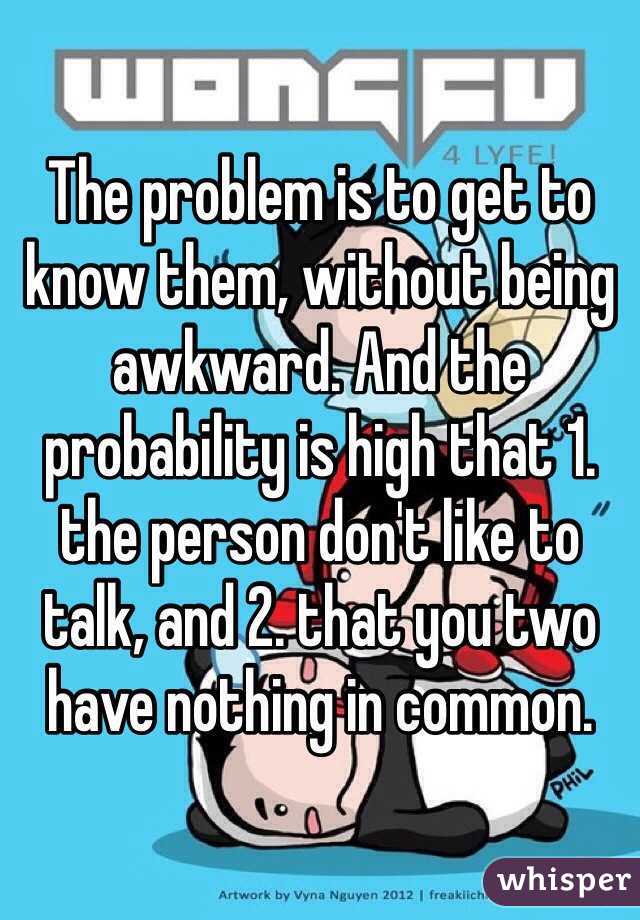 The problem is to get to know them, without being awkward. And the probability is high that 1. the person don't like to talk, and 2. that you two have nothing in common.