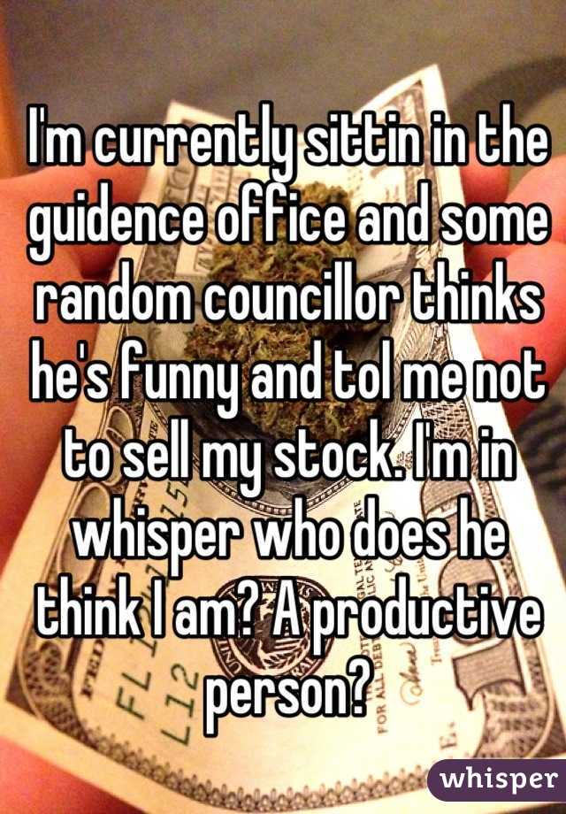 I'm currently sittin in the guidence office and some random councillor thinks he's funny and tol me not to sell my stock. I'm in whisper who does he think I am? A productive person?