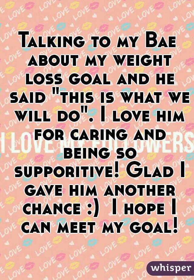 Talking to my Bae about my weight loss goal and he said "this is what we will do". I love him for caring and being so supporitive! Glad I gave him another chance :)  I hope I can meet my goal!