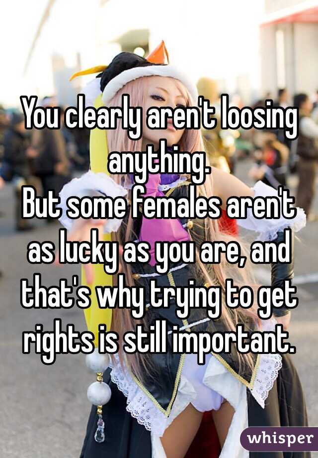 You clearly aren't loosing anything. 
But some females aren't as lucky as you are, and that's why trying to get rights is still important.