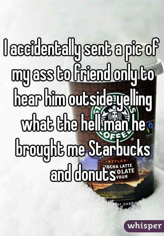 I accidentally sent a pic of my ass to friend only to hear him outside yelling what the hell man he brought me Starbucks and donuts