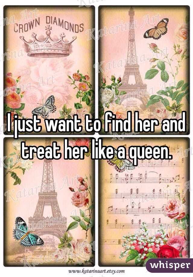 I just want to find her and treat her like a queen. 