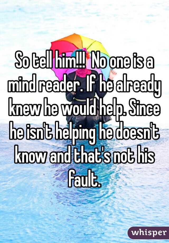 So tell him!!!  No one is a mind reader. If he already knew he would help. Since he isn't helping he doesn't know and that's not his fault. 