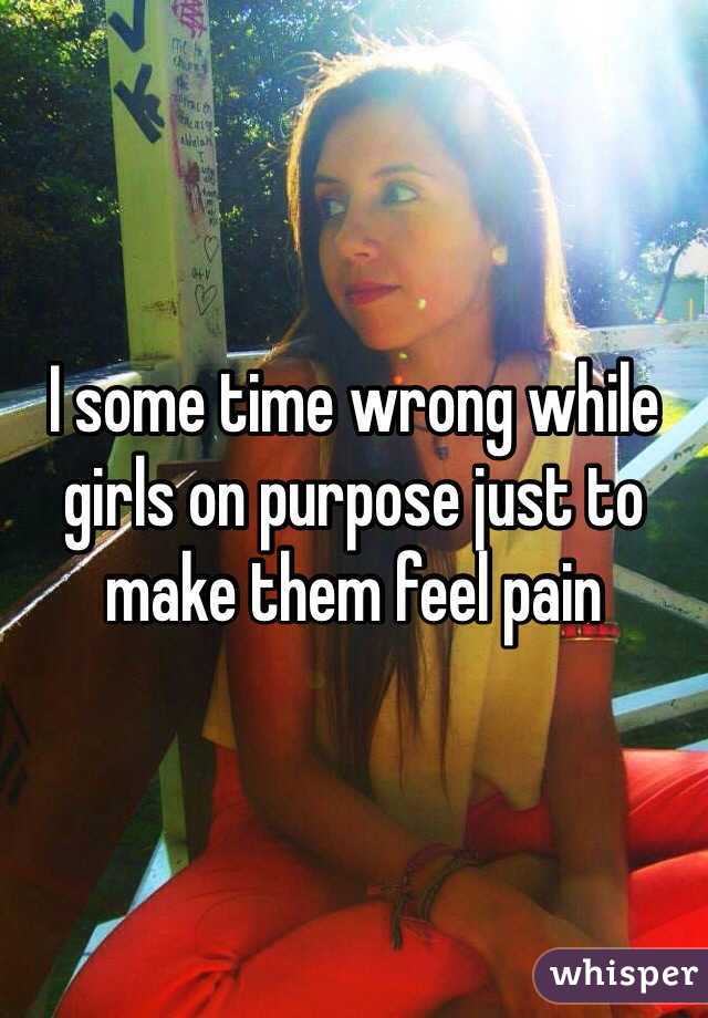 I some time wrong while girls on purpose just to make them feel pain