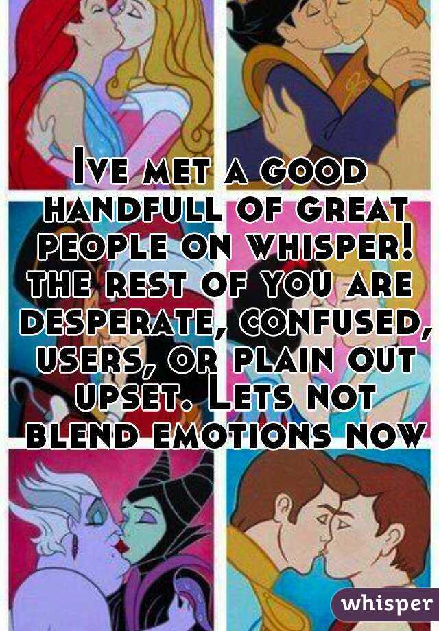 Ive met a good handfull of great people on whisper!
the rest of you are desperate, confused, users, or plain out upset. Lets not blend emotions now
