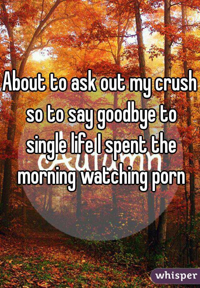 About to ask out my crush so to say goodbye to single life I spent the morning watching porn