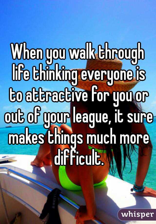 When you walk through life thinking everyone is to attractive for you or out of your league, it sure makes things much more difficult.