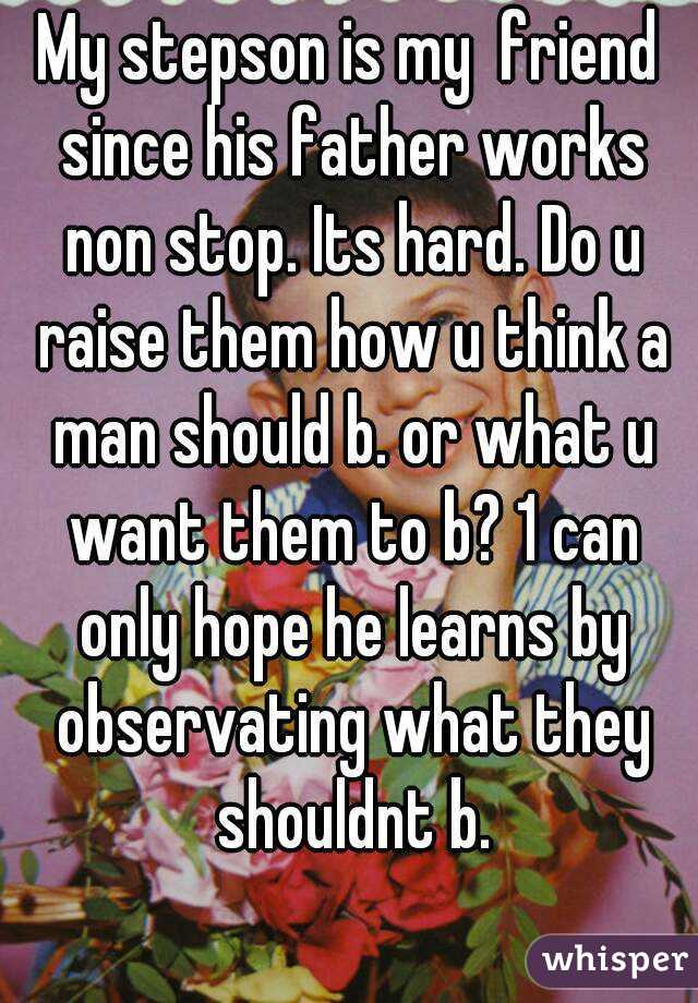 My stepson is my  friend since his father works non stop. Its hard. Do u raise them how u think a man should b. or what u want them to b? 1 can only hope he learns by observating what they shouldnt b.