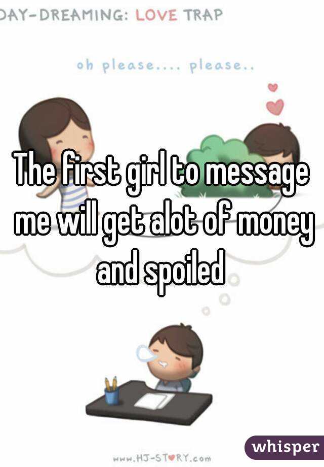 The first girl to message me will get alot of money and spoiled 