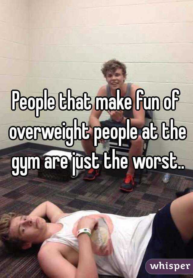 People that make fun of overweight people at the gym are just the worst..