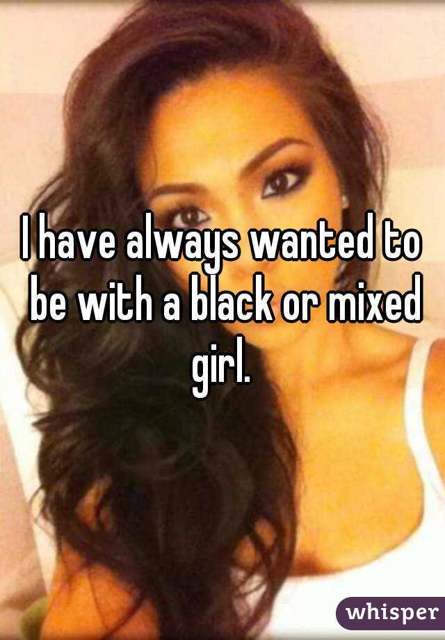 I have always wanted to be with a black or mixed girl. 
