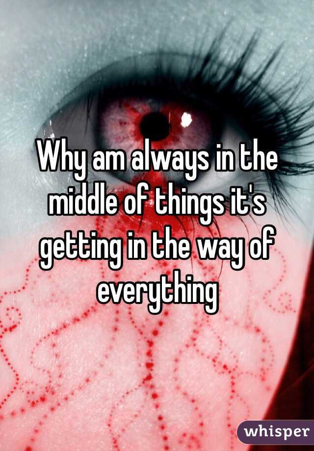 Why am always in the middle of things it's getting in the way of everything 