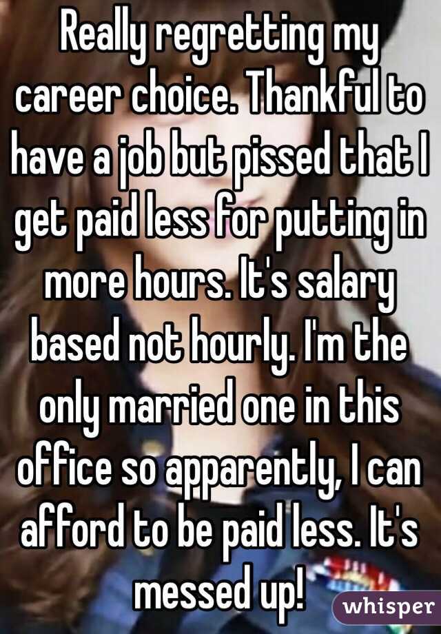Really regretting my career choice. Thankful to have a job but pissed that I get paid less for putting in more hours. It's salary based not hourly. I'm the only married one in this office so apparently, I can afford to be paid less. It's messed up!