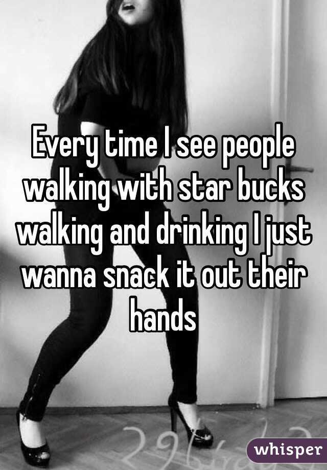 Every time I see people walking with star bucks walking and drinking I just wanna snack it out their hands 