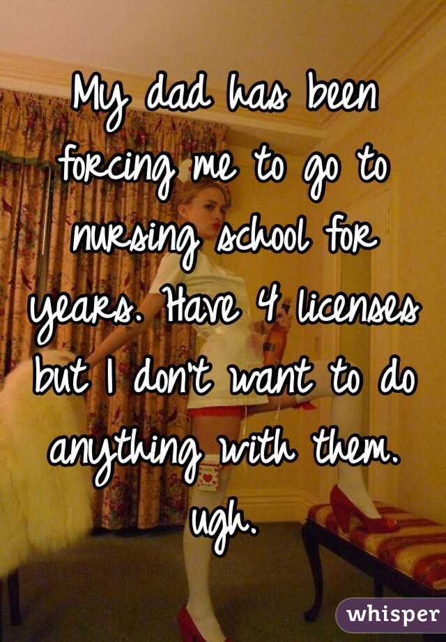 My dad has been forcing me to go to nursing school for years. Have 4 licenses but I don't want to do anything with them. ugh. 