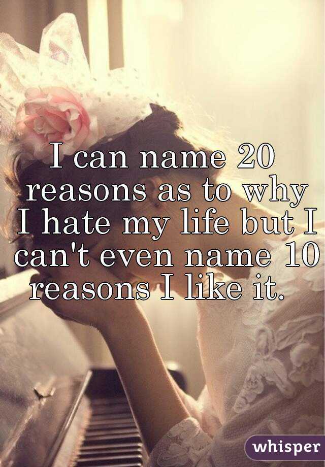 I can name 20 reasons as to why I hate my life but I can't even name 10 reasons I like it.  