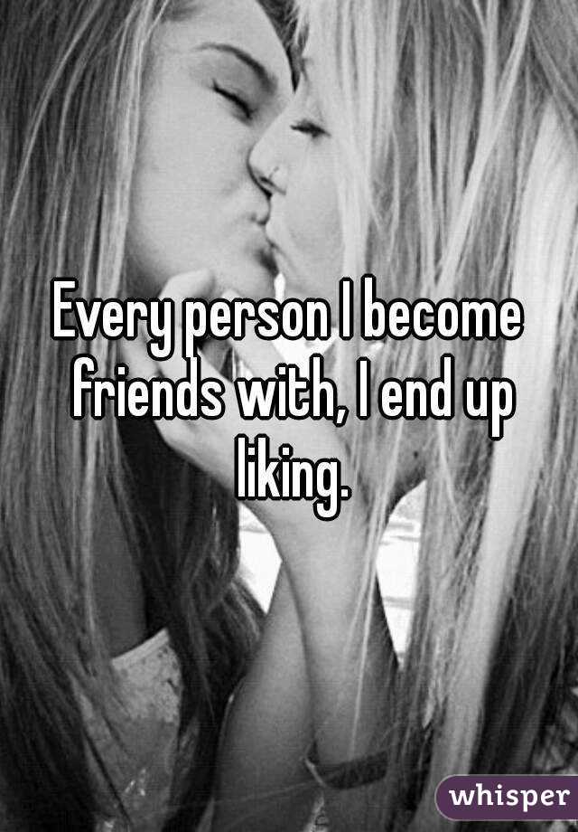 Every person I become friends with, I end up liking.