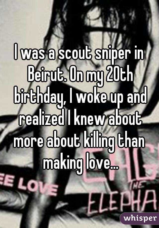 I was a scout sniper in Beirut. On my 20th birthday, I woke up and realized I knew about more about killing than  making love...