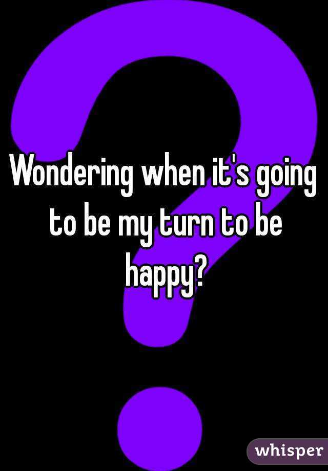 Wondering when it's going to be my turn to be happy?