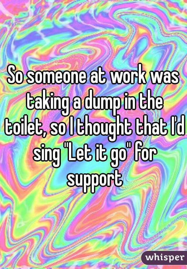 So someone at work was taking a dump in the toilet, so I thought that I'd sing "Let it go" for support