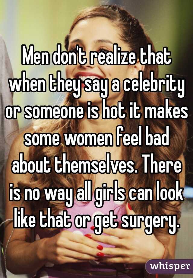 Men don't realize that when they say a celebrity or someone is hot it makes some women feel bad about themselves. There is no way all girls can look like that or get surgery. 