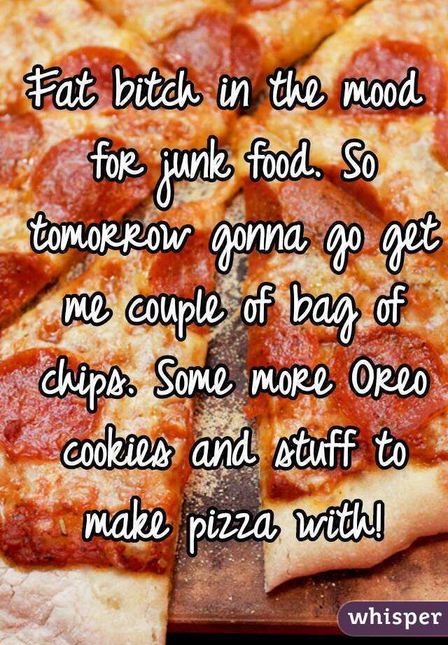 Fat bitch in the mood for junk food. So tomorrow gonna go get me couple of bag of chips. Some more Oreo cookies and stuff to make pizza with!