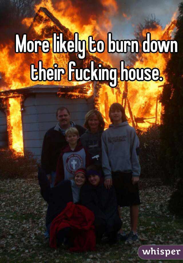 More likely to burn down their fucking house. 