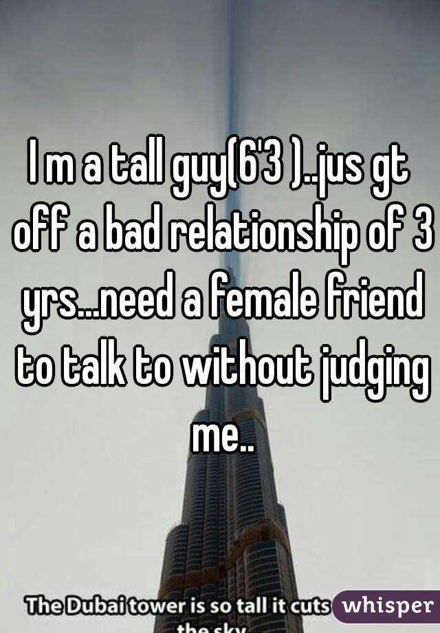 I m a tall guy(6'3 )..jus gt off a bad relationship of 3 yrs...need a female friend to talk to without judging me..