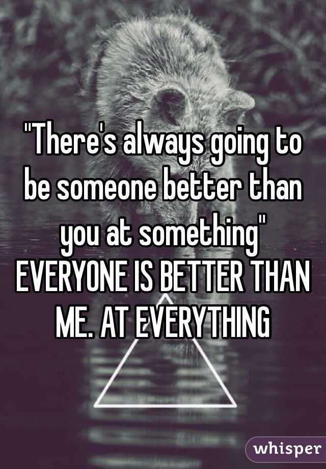 "There's always going to be someone better than you at something" 
EVERYONE IS BETTER THAN ME. AT EVERYTHING