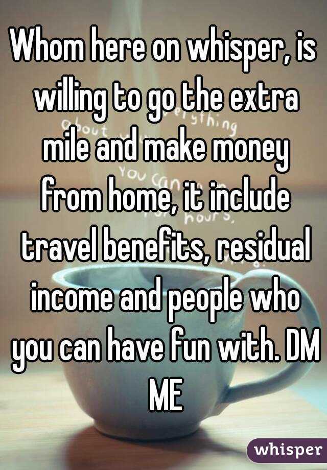 Whom here on whisper, is willing to go the extra mile and make money from home, it include travel benefits, residual income and people who you can have fun with. DM ME