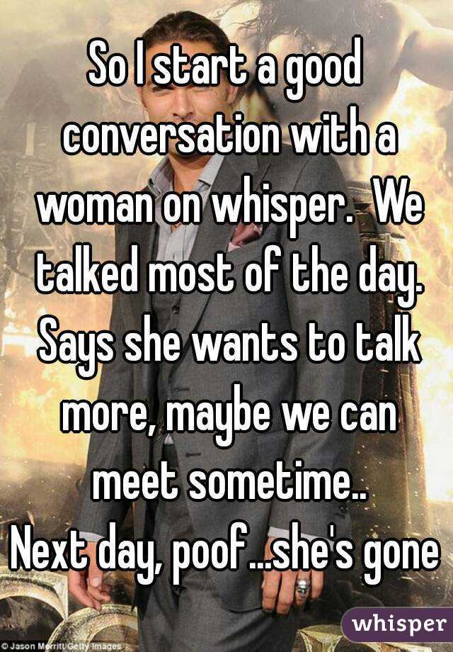 So I start a good conversation with a woman on whisper.  We talked most of the day. Says she wants to talk more, maybe we can meet sometime..
Next day, poof...she's gone