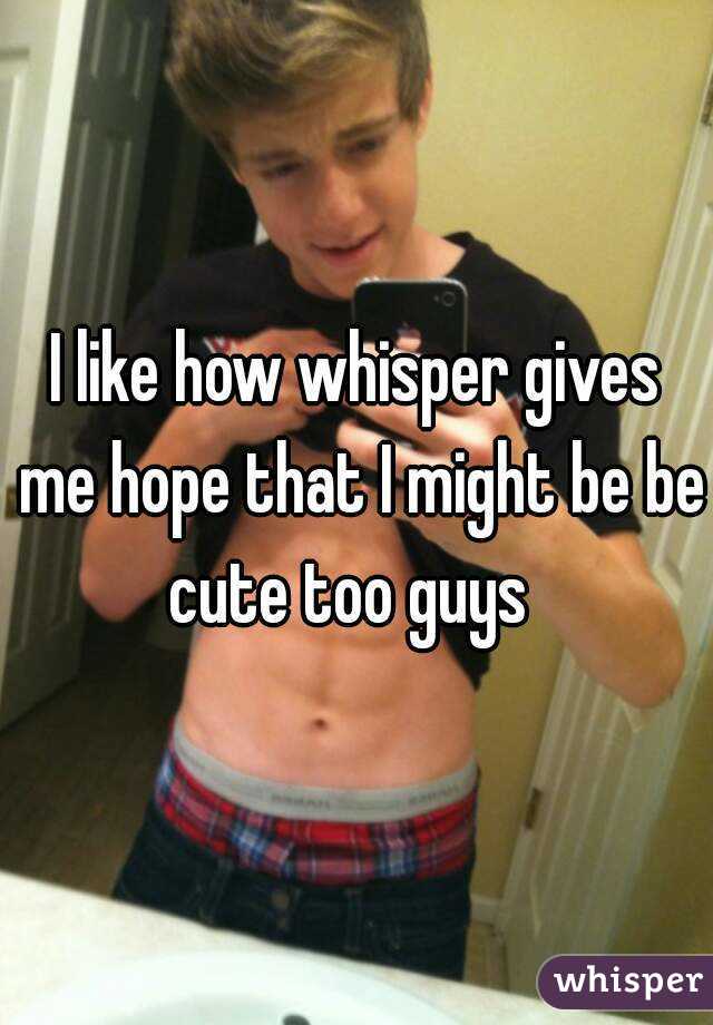 I like how whisper gives me hope that I might be be cute too guys  