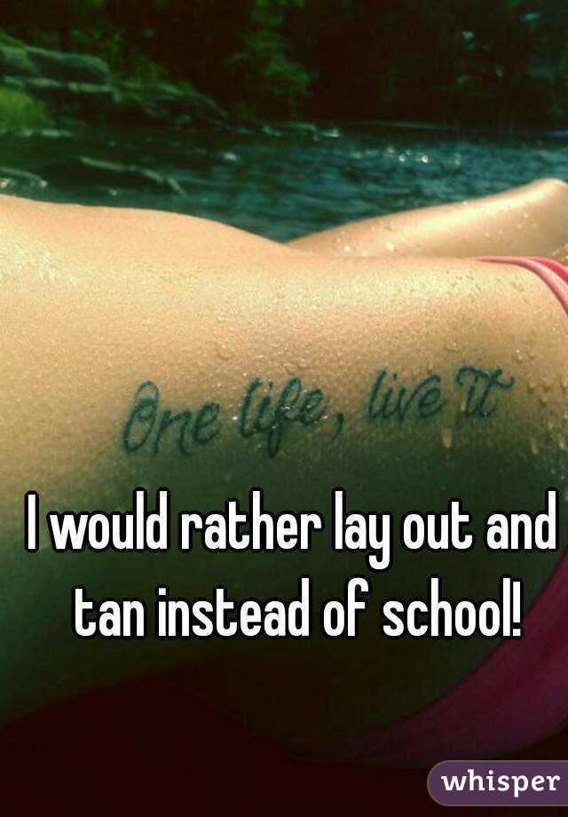I would rather lay out and tan instead of school!