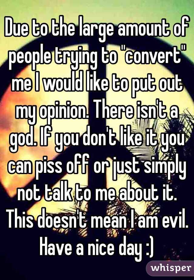 Due to the large amount of people trying to "convert" me I would like to put out my opinion. There isn't a god. If you don't like it you can piss off or just simply not talk to me about it. This doesn't mean I am evil. Have a nice day :)