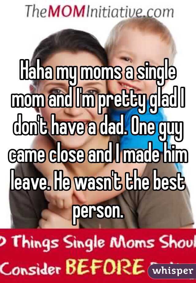 Haha my moms a single mom and I'm pretty glad I don't have a dad. One guy came close and I made him leave. He wasn't the best person.